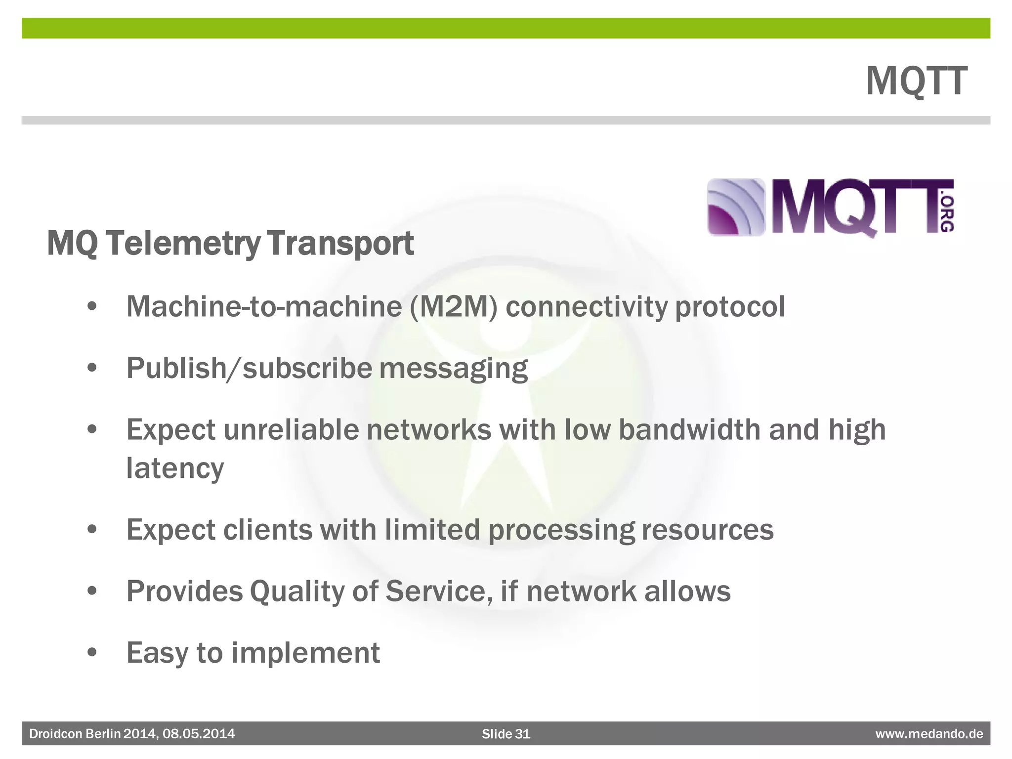 Slide 31 www.medando.deDroidcon Berlin2014, 08.05.2014
MQTT
MQ Telemetry Transport
• Machine-to-machine (M2M) connectivity protocol
• Publish/subscribe messaging
• Expect unreliable networks with low bandwidth and high
latency
• Expect clients with limited processing resources
• Provides Quality of Service, if network allows
• Easy to implement
 