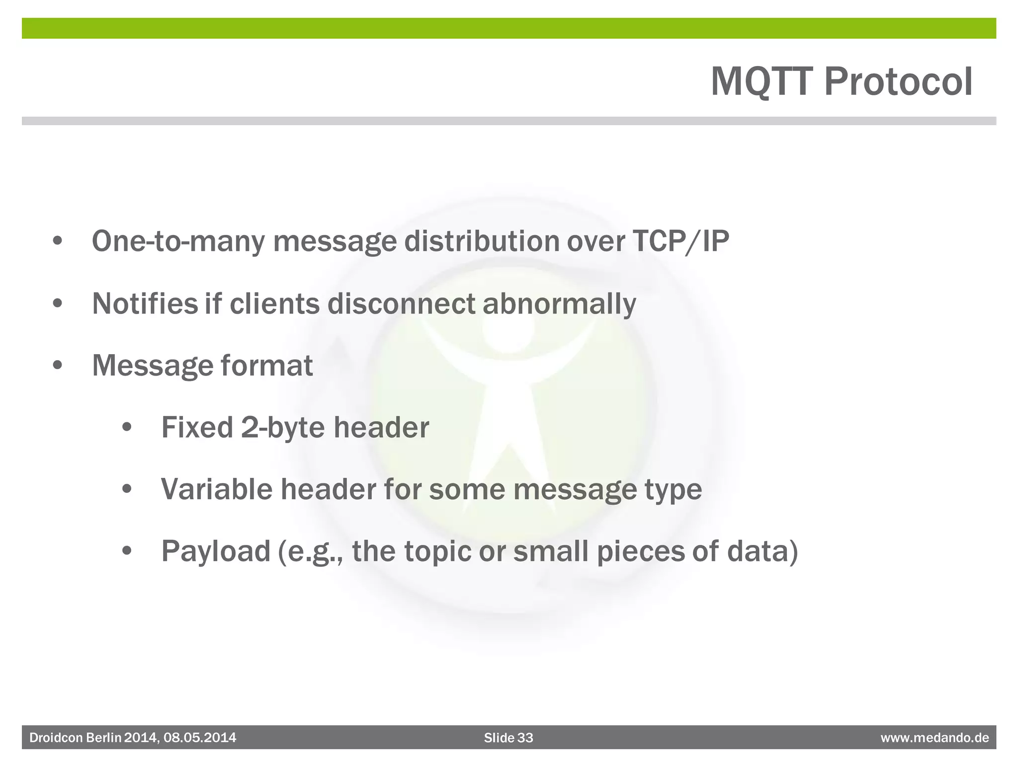 Slide 33 www.medando.deDroidcon Berlin2014, 08.05.2014
MQTT Protocol
• One-to-many message distribution over TCP/IP
• Notifies if clients disconnect abnormally
• Message format
• Fixed 2-byte header
• Variable header for some message type
• Payload (e.g., the topic or small pieces of data)
 