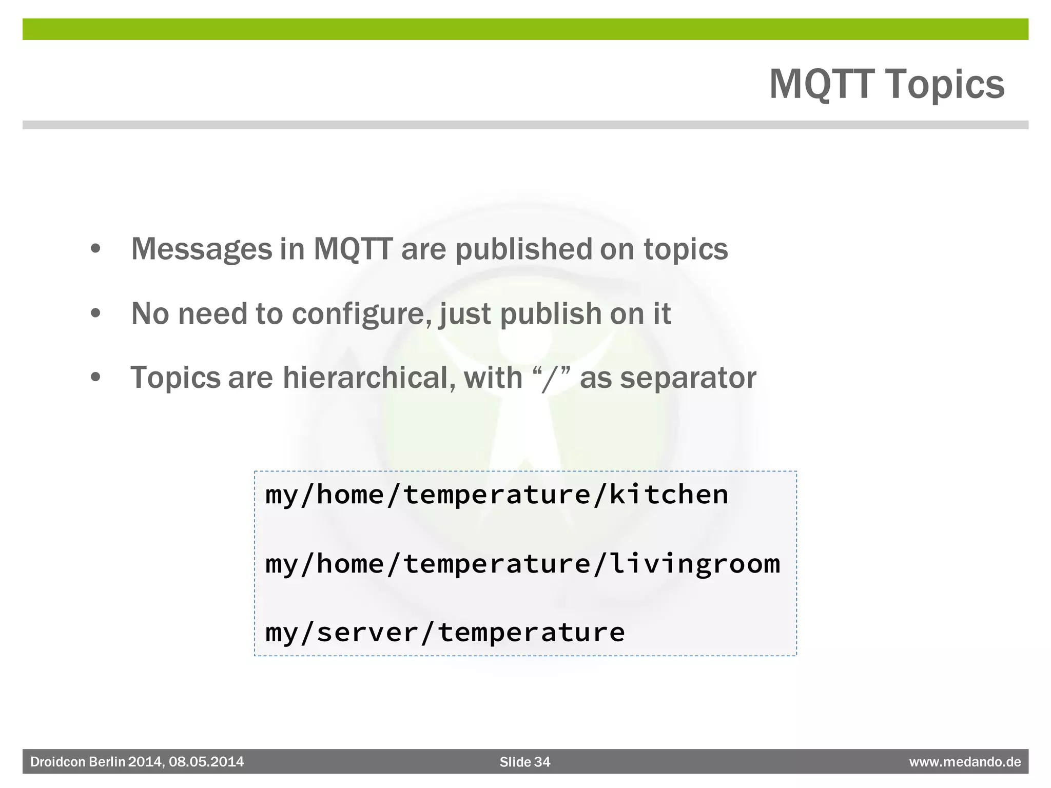 Slide 34 www.medando.deDroidcon Berlin2014, 08.05.2014
MQTT Topics
• Messages in MQTT are published on topics
• No need to configure, just publish on it
• Topics are hierarchical, with “/” as separator
my/home/temperature/kitchen
my/home/temperature/livingroom
my/server/temperature
 