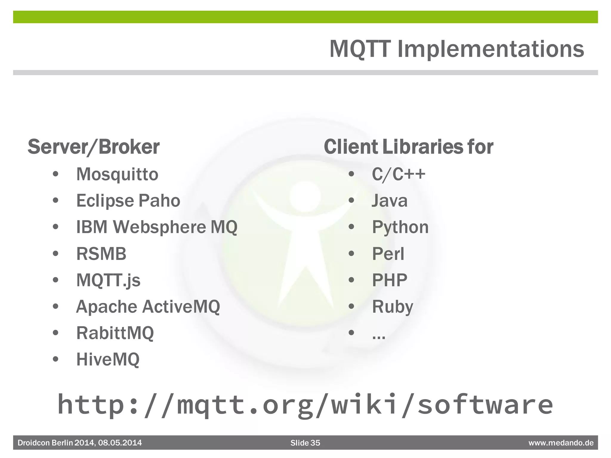 Slide 35 www.medando.deDroidcon Berlin2014, 08.05.2014
MQTT Implementations
Server/Broker
• Mosquitto
• Eclipse Paho
• IBM Websphere MQ
• RSMB
• MQTT.js
• Apache ActiveMQ
• RabittMQ
• HiveMQ
Client Libraries for
• C/C++
• Java
• Python
• Perl
• PHP
• Ruby
• …
http://mqtt.org/wiki/software
 