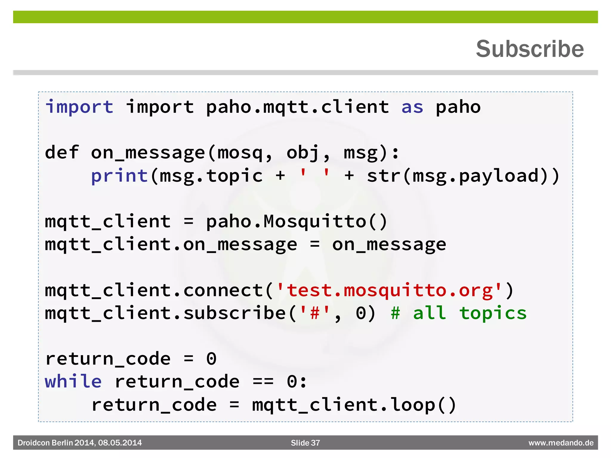 Slide 37 www.medando.deDroidcon Berlin2014, 08.05.2014
Subscribe
import import paho.mqtt.client as paho
def on_message(mosq, obj, msg):
print(msg.topic + ' ' + str(msg.payload))
mqtt_client = paho.Mosquitto()
mqtt_client.on_message = on_message
mqtt_client.connect('test.mosquitto.org')
mqtt_client.subscribe('#', 0) # all topics
return_code = 0
while return_code == 0:
return_code = mqtt_client.loop()
 