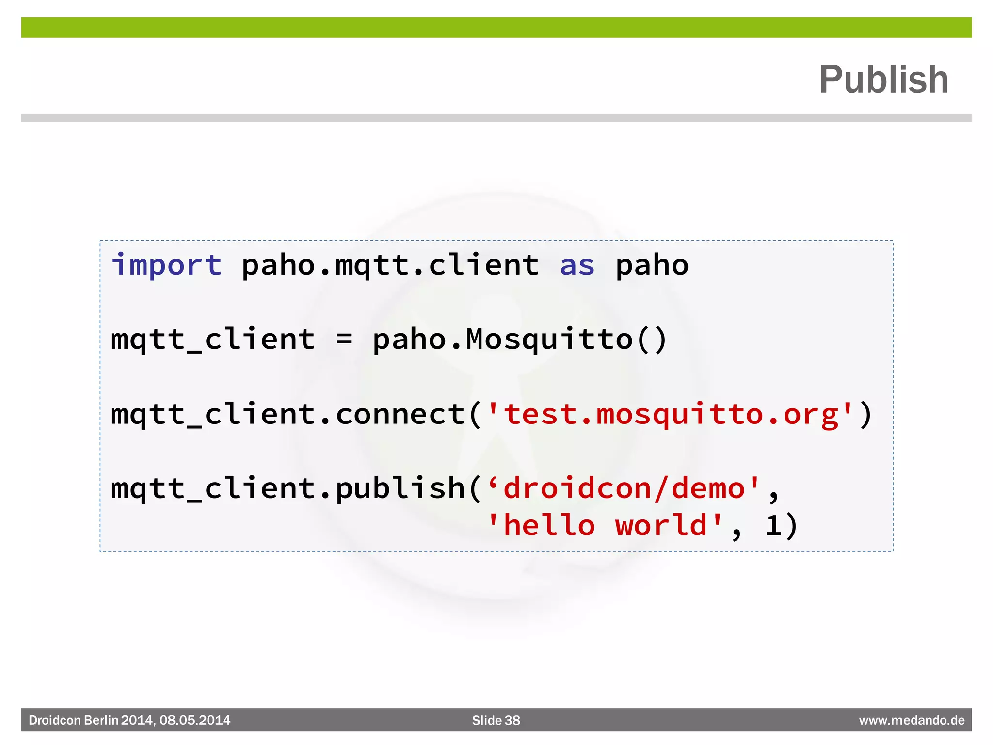 Slide 38 www.medando.deDroidcon Berlin2014, 08.05.2014
Publish
import paho.mqtt.client as paho
mqtt_client = paho.Mosquitto()
mqtt_client.connect('test.mosquitto.org')
mqtt_client.publish(‘droidcon/demo',
'hello world', 1)
 