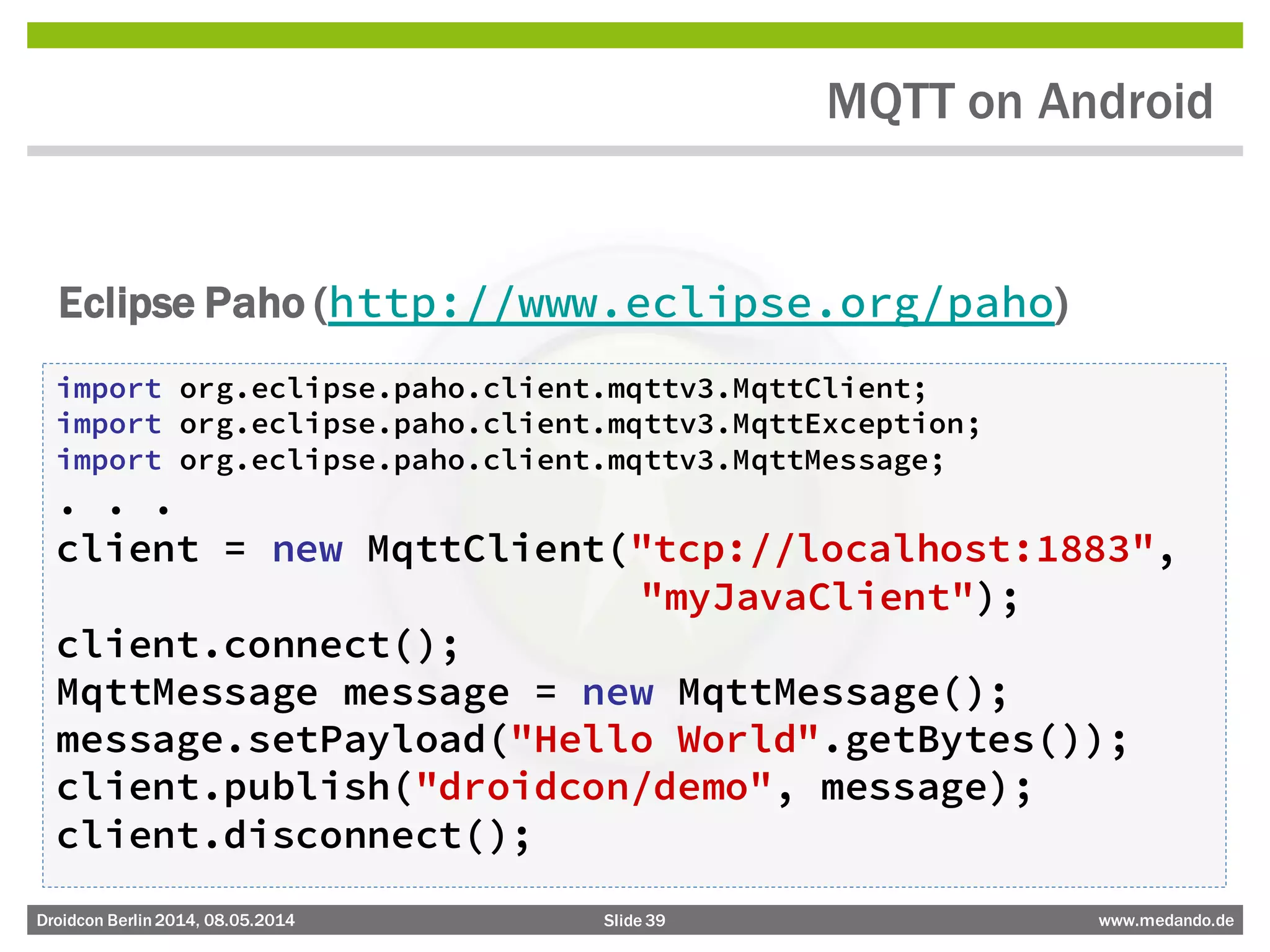 Slide 39 www.medando.deDroidcon Berlin2014, 08.05.2014
MQTT on Android
Eclipse Paho (http://www.eclipse.org/paho)
import org.eclipse.paho.client.mqttv3.MqttClient;
import org.eclipse.paho.client.mqttv3.MqttException;
import org.eclipse.paho.client.mqttv3.MqttMessage;
. . .
client = new MqttClient("tcp://localhost:1883",
"myJavaClient");
client.connect();
MqttMessage message = new MqttMessage();
message.setPayload("Hello World".getBytes());
client.publish("droidcon/demo", message);
client.disconnect();
 