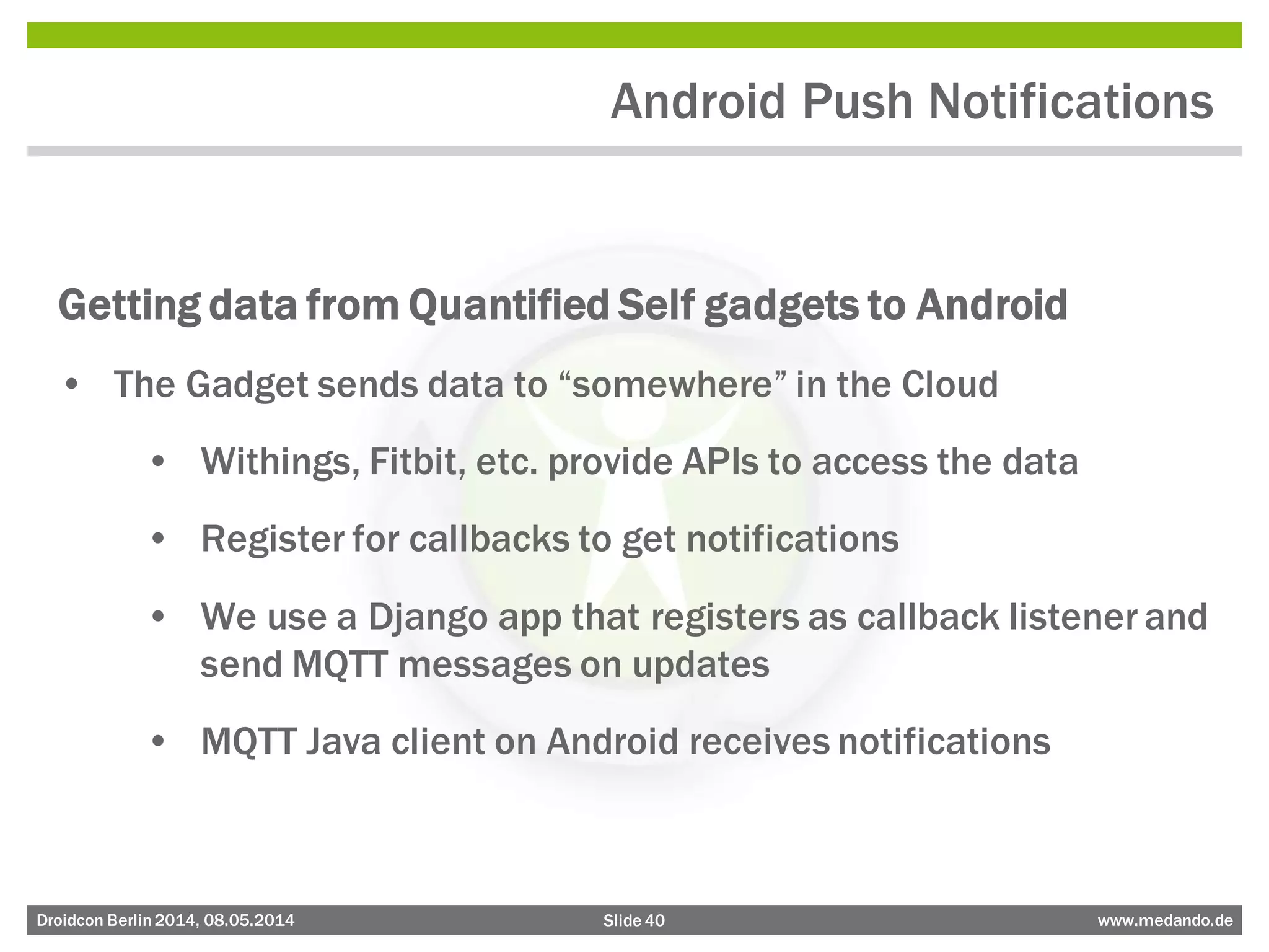 Slide 40 www.medando.deDroidcon Berlin2014, 08.05.2014
Android Push Notifications
Getting data from Quantified Self gadgets to Android
• The Gadget sends data to “somewhere” in the Cloud
• Withings, Fitbit, etc. provide APIs to access the data
• Register for callbacks to get notifications
• We use a Django app that registers as callback listener and
send MQTT messages on updates
• MQTT Java client on Android receives notifications
 