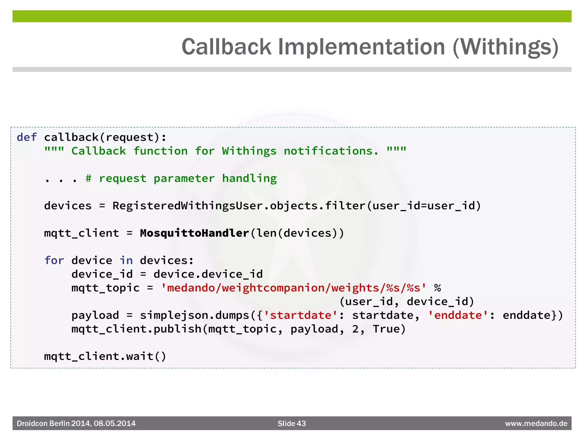 Slide 43 www.medando.deDroidcon Berlin2014, 08.05.2014
Callback Implementation (Withings)
def callback(request):
""" Callback function for Withings notifications. """
. . . # request parameter handling
devices = RegisteredWithingsUser.objects.filter(user_id=user_id)
mqtt_client = MosquittoHandler(len(devices))
for device in devices:
device_id = device.device_id
mqtt_topic = 'medando/weightcompanion/weights/%s/%s' %
(user_id, device_id)
payload = simplejson.dumps({'startdate': startdate, 'enddate': enddate})
mqtt_client.publish(mqtt_topic, payload, 2, True)
mqtt_client.wait()
 