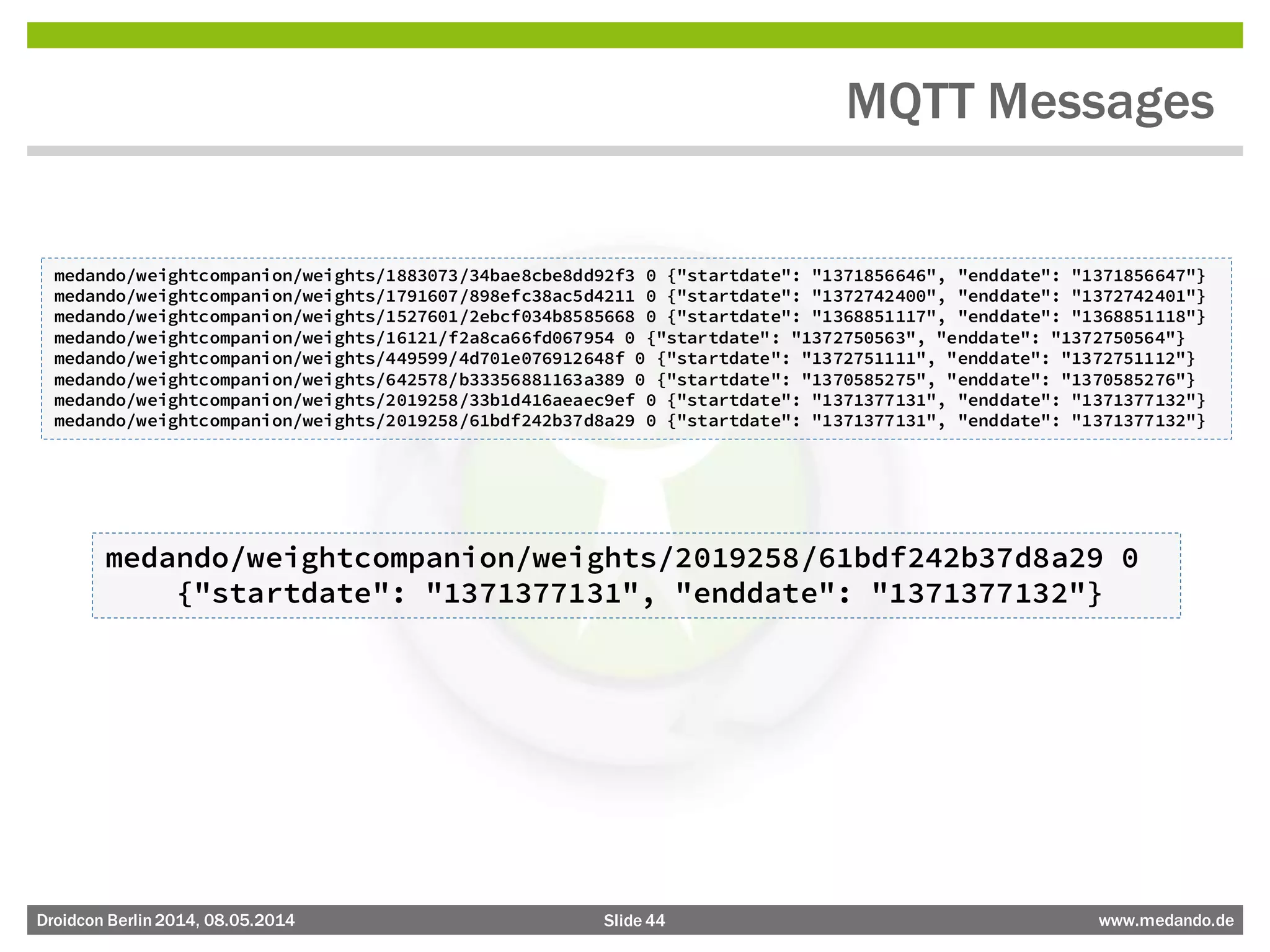 Slide 44 www.medando.deDroidcon Berlin2014, 08.05.2014
MQTT Messages
medando/weightcompanion/weights/1883073/34bae8cbe8dd92f3 0 {"startdate": "1371856646", "enddate": "1371856647"}
medando/weightcompanion/weights/1791607/898efc38ac5d4211 0 {"startdate": "1372742400", "enddate": "1372742401"}
medando/weightcompanion/weights/1527601/2ebcf034b8585668 0 {"startdate": "1368851117", "enddate": "1368851118"}
medando/weightcompanion/weights/16121/f2a8ca66fd067954 0 {"startdate": "1372750563", "enddate": "1372750564"}
medando/weightcompanion/weights/449599/4d701e076912648f 0 {"startdate": "1372751111", "enddate": "1372751112"}
medando/weightcompanion/weights/642578/b33356881163a389 0 {"startdate": "1370585275", "enddate": "1370585276"}
medando/weightcompanion/weights/2019258/33b1d416aeaec9ef 0 {"startdate": "1371377131", "enddate": "1371377132"}
medando/weightcompanion/weights/2019258/61bdf242b37d8a29 0 {"startdate": "1371377131", "enddate": "1371377132"}
medando/weightcompanion/weights/2019258/61bdf242b37d8a29 0
{"startdate": "1371377131", "enddate": "1371377132"}
 