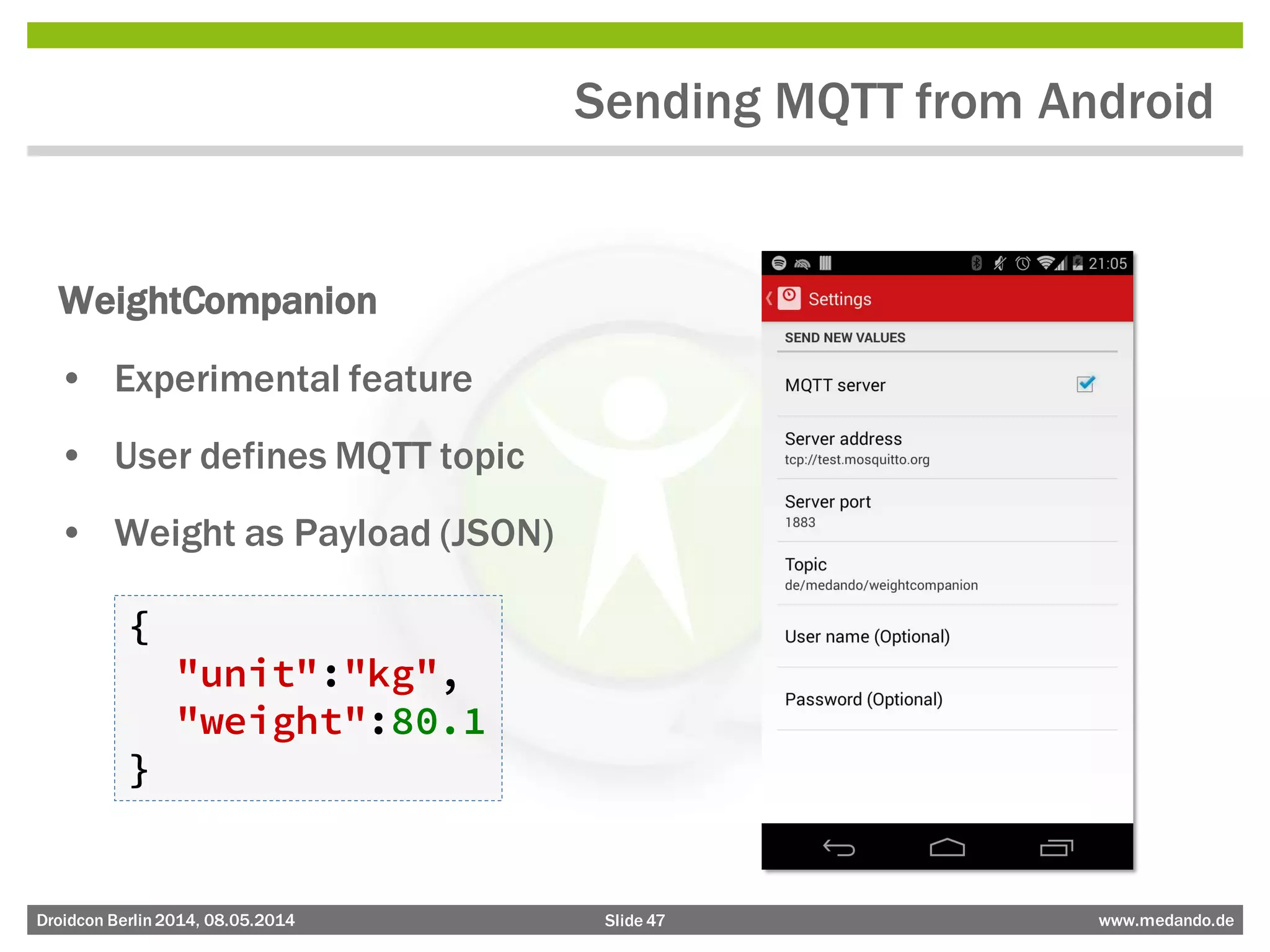 Slide 47 www.medando.deDroidcon Berlin2014, 08.05.2014
Sending MQTT from Android
WeightCompanion
• Experimental feature
• User defines MQTT topic
• Weight as Payload (JSON)
{
"unit":"kg",
"weight":80.1
}
 