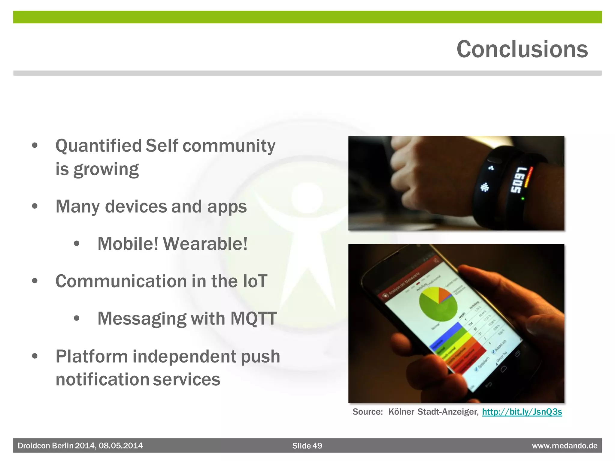 Slide 49 www.medando.deDroidcon Berlin2014, 08.05.2014
Conclusions
• Quantified Self community
is growing
• Many devices and apps
• Mobile! Wearable!
• Communication in the IoT
• Messaging with MQTT
• Platform independent push
notification services
Source: Kölner Stadt-Anzeiger, http://bit.ly/JsnQ3s
 