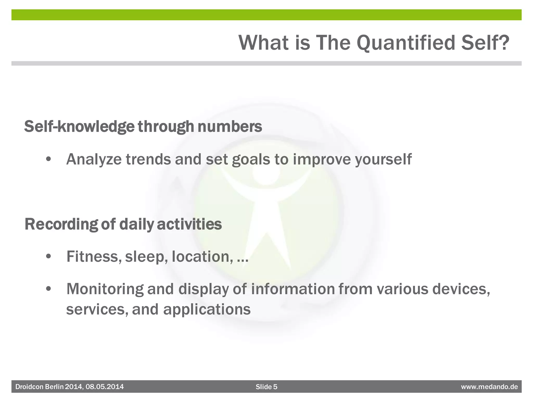 Slide 5 www.medando.deDroidcon Berlin2014, 08.05.2014
What is The Quantified Self?
Self-knowledge through numbers
• Analyze trends and set goals to improve yourself
Recording of daily activities
• Fitness, sleep, location, …
• Monitoring and display of information from various devices,
services, and applications
 