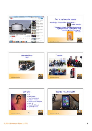 © 2014 Anderton Tiger LLP ® 4
andertontiger.com/Russell
Two of my favourite people
"Creativity is as important as literacy today."
Sir Ken Robinson
"There's zero value in wasting time memorising
anything ever again. Anything that's worth
memorising is worth looking up."
Seth Godin
andertontiger.com/Russell
Head away from
THIS!
andertontiger.com/Russell
Towards
andertontiger.com/Russell
Dan Croll
• 24
• LIPA student
• Top Ten Hit (22yrs)
• Bedroom musician
• Signed to Turn First label
• FIFA 14
• Grand Theft Auto V
• Toshiba TV advert
andertontiger.com/Russell
Toshiba TV Advert 2014
 