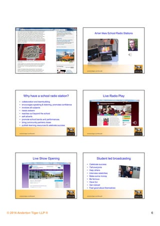 © 2014 Anderton Tiger LLP ® 6
andertontiger.com/Russell
Arran likes School Radio Stations
andertontiger.com/Russell
Why have a school radio station?
• collaboration and teambuilding
• encourages speaking & listening, promotes confidence
• involves all subjects
• raises esteem
• reaches out beyond the school
• sell adverts
• promote school bands and performances
• bring community partners closer
• publish learning resources & celebrate success
andertontiger.com/Russell
Live Radio Play
andertontiger.com/Russell
Live Show Opening
andertontiger.com/Russell
Student led broadcasting
• Celebrate success
• Tell everyone
• Help others
• Interview celebrities
• Make some money
• Be famous
• Have fun
• Get noticed
• Feel good about themselves
 