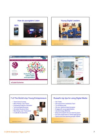 © 2014 Anderton Tiger LLP ® 7
andertontiger.com/Russell
How do youngsters Listen
86%
andertontiger.com/Russell
Young Digital Leaders
andertontiger.com/Russell
7 of The World’s top Young Entrepreneurs
• Teach Some Curiosity
• More Practice, Less Theory
• Emphasize Projects in Education
• Technical Meets Business
• Simulated Situations Work
• More Doing, Less “Instructions”
• A Little Bit of Liberal Arts
andertontiger.com/Russell
Russell’s top tips for using Digital Media
• Ask Twitter
• Get support from Leadership Team
• Try something new
• Flip your classroom/learning space
• Engage with young digital leaders
• Use technology differently
• Bring some experts into your learning space
• Do some project work in vertical aged groups
• Spend some time teaching younger children
 