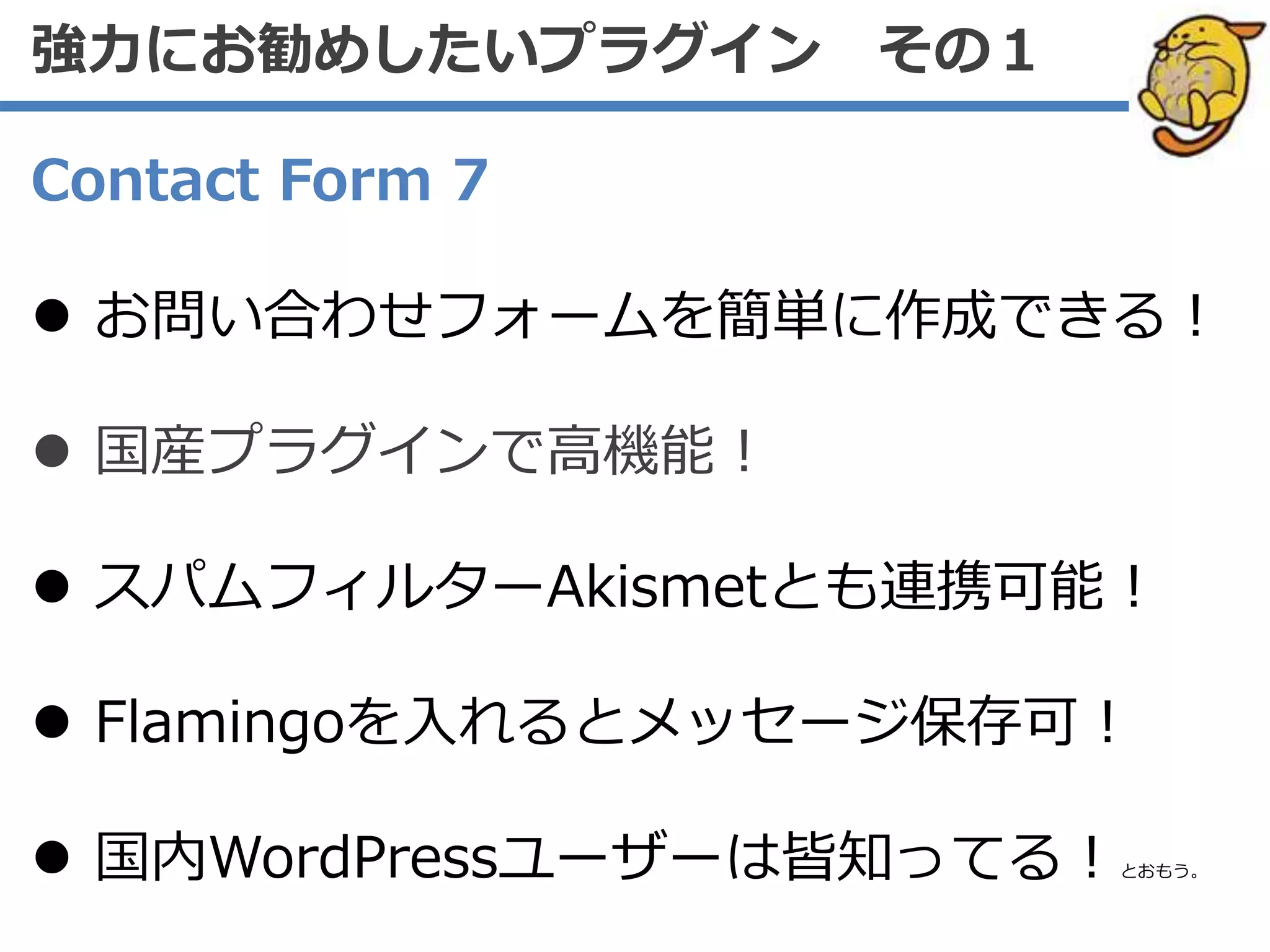 Contact Form 7
 お問い合わせフォームを簡単に作成できる！
 国産プラグインで高機能！
 スパムフィルターAkismetとも連携可能！
 Flamingoを入れるとメッセージ保存可！
 国内WordPressユーザーは皆知ってる！とおもう。
強力にお勧めしたいプラグイン その１
 
