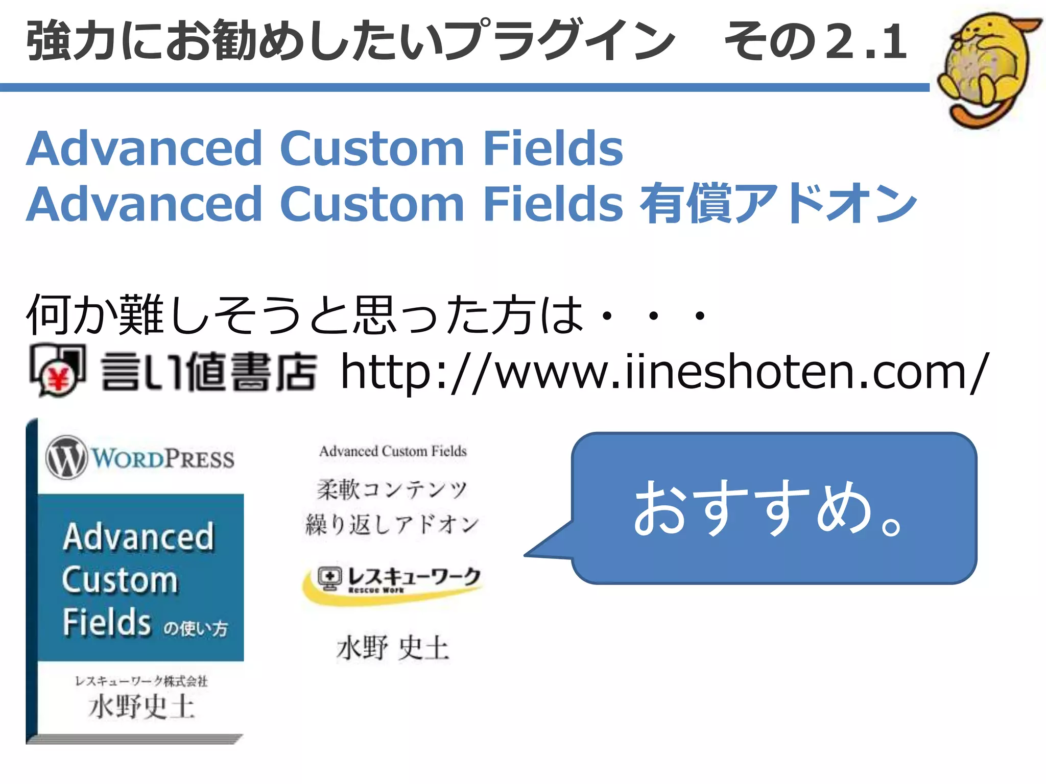 Advanced Custom Fields
Advanced Custom Fields 有償アドオン
何か難しそうと思った方は・・・
http://www.iineshoten.com/
強力にお勧めしたいプラグイン その２.1
おすすめ。
 