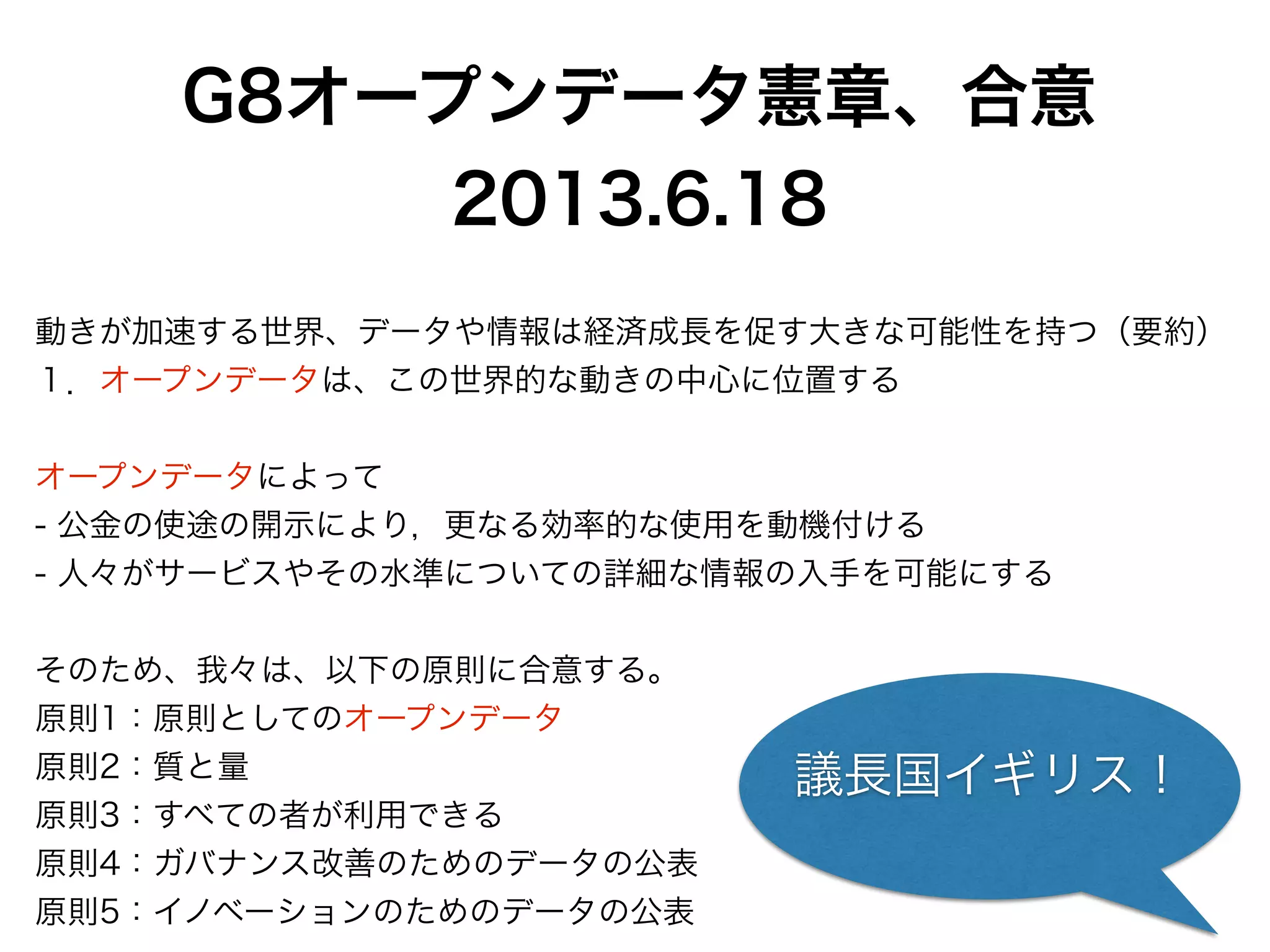 G8オープンデータ憲章、合意
2013.6.18
!
動きが加速する世界、データや情報は経済成長を促す大きな可能性を持つ（要約）
１．オープンデータは、この世界的な動きの中心に位置する
!
オープンデータによって
- 公金の使途の開示により，更なる効率的な使用を動機付ける
- 人々がサービスやその水準についての詳細な情報の入手を可能にする
!
そのため、我々は、以下の原則に合意する。
原則1：原則としてのオープンデータ
原則2：質と量
原則3：すべての者が利用できる
原則4：ガバナンス改善のためのデータの公表
原則5：イノベーションのためのデータの公表
議長国イギリス！
 