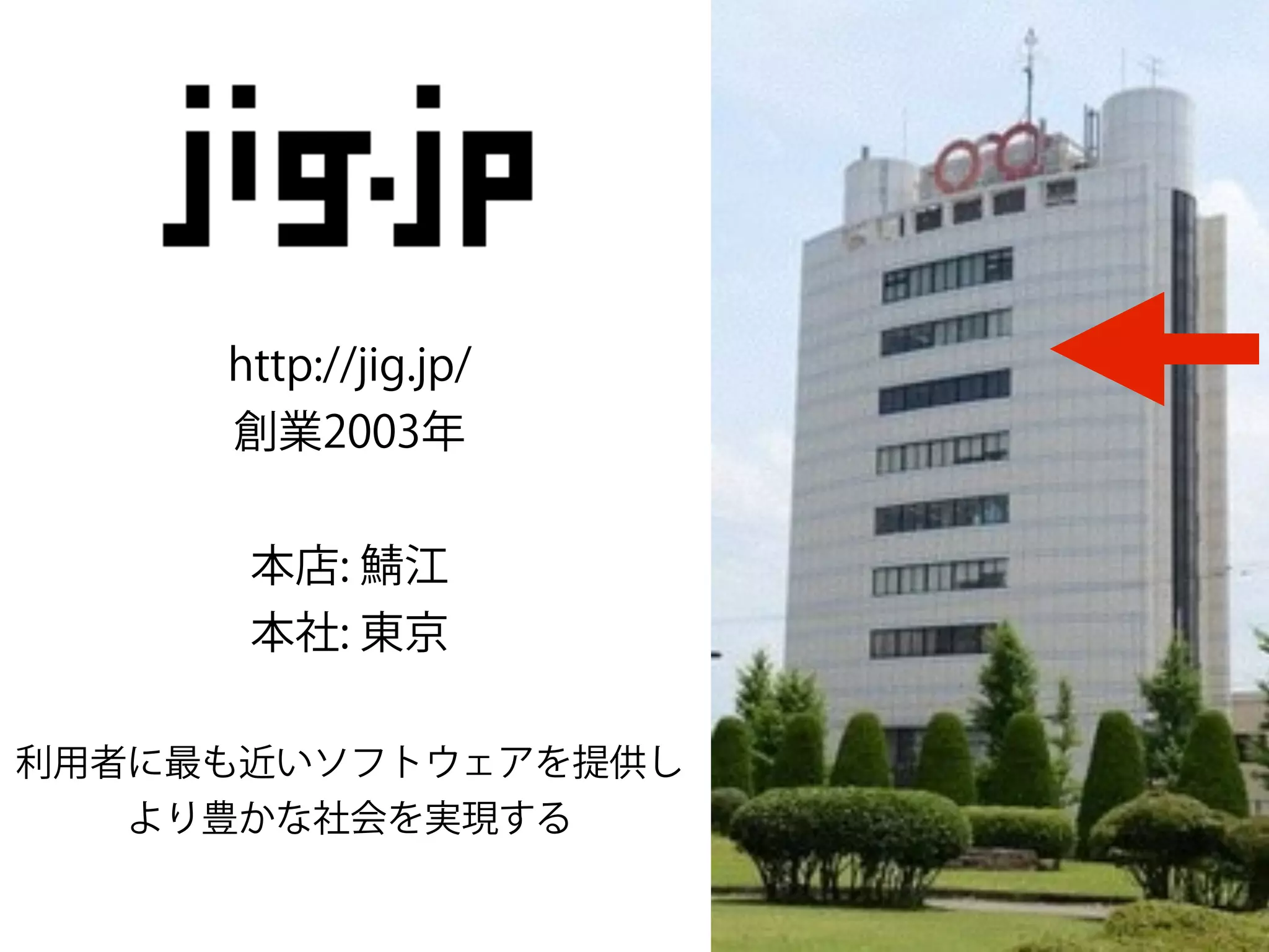http://jig.jp/
創業2003年
!
本店: 江
本社: 東京
!
利用者に最も近いソフトウェアを提供し
より豊かな社会を実現する
 