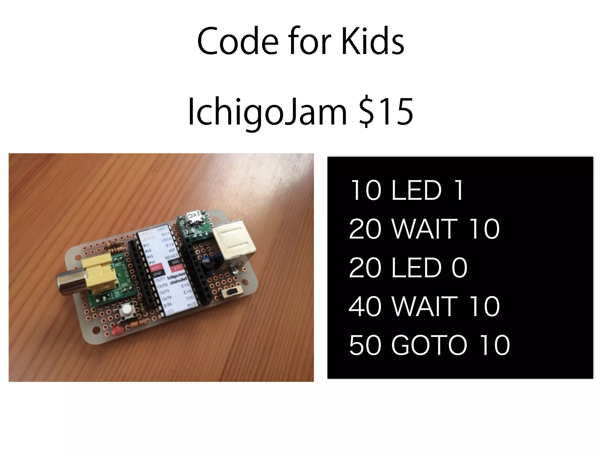 Code for Kids
IchigoJam $15
10 LED 1
20 WAIT 10
20 LED 0
40 WAIT 10
50 GOTO 10
 