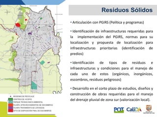 • Articulación con PGIRS (Política y programas)
• Identificación de infraestructuras requeridas para
la implementación del PGIRS, normas para su
localización y propuesta de localización para
infraestructuras prioritarias (identificación de
predios)
• Identificación de tipos de residuos e
infraestructuras y condiciones para el manejo de
cada uno de estos (orgánicos, inorgánicos,
escombros, residuos peligrosos)
• Desarrollo en el corto plazo de estudios, diseños y
construcción de obras requeridas para el manejo
del drenaje pluvial de zona sur (valorización local).
Residuos Sólidos
 