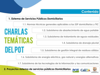 Contenido
1. Sistema de Servicios Públicos Domiciliarios
1.2. Subsistema de abastecimiento de agua potable
1.3. Subsistema de tratamiento de aguas residuales
1.4. Subsistema de drenaje pluvial
1.5. Subsistema de gestión integral de residuos sólidos
1.6. Subsistema de energía eléctrica, gas natural y energías alternativas
1.7. Subsistema de las tecnologías de la información y las comunicaciones
1.1. Normas técnicas generales aplicables a los SSP domiciliarios y TIC
2. Proyectos sistema de servicios públicos Domiciliarios
 