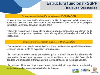 Estructura funcional- SSPP
Residuos Ordinarios
Empresas de valorización inorgánicos- LOCALIZACIÓN
• Las empresas de valorización de residuos de tipo inorgánico, podrán ubicarse en
zonas con usos del suelo de carácter industrial y/o estar articulados al Parque para
la Gestión Integral de Residuos Sólidos (P.A.T.)
• Deberán cumplir con el requisito de aislamiento que satisfaga la aceptación de la
comunidad y se puedan mantener zonas de seguridad adecuadas alrededor de la
instalación.
Empresas de valorización orgánicos- LOCALIZACIÓN
• Deberán ubicarse a por lo menos 500 m a áreas residenciales y preferiblemente en
áreas con uso del suelo de expansión urbana o rural.
• Se consideran como áreas potenciales para la ubicación de los sistemas de
valorización de residuos orgánicos la correspondiente a la zona del Cerro de la
Bandera y/o articularse al Parque para la Gestión Integral de Residuos Sólidos.
• Se podrán ubicar en otras zonas de uso industrial, sin que afecte ambiental y
sanitariamente los procesos industriales de la zona.
 