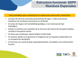 • Las fajas de retiro las corrientes permanentes de agua, o sobre estructuras
hidráulicas de resistencia estructural no verificada
• En zonas de riesgo o de inestabilidad geológica, o con amenaza de tipo
hidrológico.
• Donde se interfiera con proyectos de la red vial y del sistema de transporte público
incluido el transporte masivo
• En áreas que constituyan espacio público conformado
• En sectores donde no se garantice la mitigación de los impactos ambientales y/o
su recuperación paisajística
• En terrenos con suelos de baja capacidad portante, humedales o de conformación
lacustre
Sitios prohibidos para la disposición de residuos de construcción y demolición
Estructura funcional- SSPP
Residuos Especiales
 