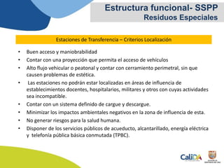 • Buen acceso y maniobrabilidad
• Contar con una proyección que permita el acceso de vehículos
• Alto flujo vehicular o peatonal y contar con cerramiento perimetral, sin que
causen problemas de estética.
• Las estaciones no podrán estar localizadas en áreas de influencia de
establecimientos docentes, hospitalarios, militares y otros con cuyas actividades
sea incompatible.
• Contar con un sistema definido de cargue y descargue.
• Minimizar los impactos ambientales negativos en la zona de influencia de esta.
• No generar riesgos para la salud humana.
• Disponer de los servicios públicos de acueducto, alcantarillado, energía eléctrica
y telefonía pública básica conmutada (TPBC).
Estructura funcional- SSPP
Residuos Especiales
Estaciones de Transferencia – Criterios Localización
 