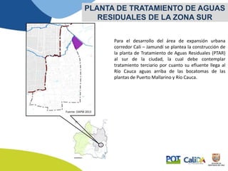 Para el desarrollo del área de expansión urbana
corredor Cali – Jamundí se plantea la construcción de
la planta de Tratamiento de Aguas Residuales (PTAR)
al sur de la ciudad, la cual debe contemplar
tratamiento terciario por cuanto su efluente llega al
Río Cauca aguas arriba de las bocatomas de las
plantas de Puerto Mallarino y Río Cauca.
PLANTA DE TRATAMIENTO DE AGUAS
RESIDUALES DE LA ZONA SUR
Fuente: DAPM 2013
 