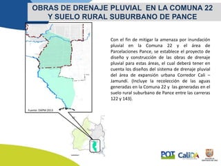 Con el fin de mitigar la amenaza por inundación
pluvial en la Comuna 22 y el área de
Parcelaciones Pance, se establece el proyecto de
diseño y construcción de las obras de drenaje
pluvial para estas áreas, el cual deberá tener en
cuenta los diseños del sistema de drenaje pluvial
del área de expansión urbana Corredor Cali –
Jamundí. (Incluye la recolección de las aguas
generadas en la Comuna 22 y las generadas en el
suelo rural suburbano de Pance entre las carreras
122 y 143).
OBRAS DE DRENAJE PLUVIAL EN LA COMUNA 22
Y SUELO RURAL SUBURBANO DE PANCE
Fuente: DAPM 2013
 