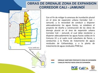 Con el fin de mitigar la amenaza de inundación pluvial
en el área de expansión urbana Corredor Cali –
Jamundí, y la necesidad de conducir y disponer
adecuadamente las aguas lluvias, se establece el
proyecto de diseño y construcción de las obras de
drenaje pluvial en el área de expansión urbana
Corredor Cali – Jamundí, el cual debe recolectar y
disponer adecuadamente las aguas lluvias caídas en la
Comuna 22 y el suelo rural suburbano de Pance, y
conducirlas a la Planta de tratamiento de aguas
residuales de Cañaveralejo, y a la planta de
tratamiento de aguas residuales PTAR Sur.
OBRAS DE DRENAJE ZONA DE EXPANSION
CORREDOR CALI - JAMUNDÍ
Fuente: DAPM 2013
CANALES PROYECTADOS ZONA DE EXPANSIÓN
DRENAJE SANITARIO PROPUESTO ZONA DE EXPANSIÓN
 