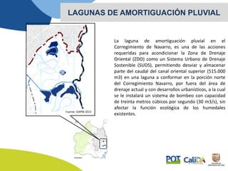 La laguna de amortiguación pluvial en el
Corregimiento de Navarro, es una de las acciones
requeridas para acondicionar la Zona de Drenaje
Oriental (ZDO) como un Sistema Urbano de Drenaje
Sostenible (SUDS), permitiendo desviar y almacenar
parte del caudal del canal oriental superior (515.000
m3) en una laguna a conformar en la porción norte
del Corregimiento Navarro, por fuera del área de
drenaje actual y con desarrollos urbanísticos, a la cual
se le instalará un sistema de bombeo con capacidad
de treinta metros cúbicos por segundo (30 m3/s), sin
afectar la función ecológica de los humedales
existentes.
LAGUNAS DE AMORTIGUACIÓN PLUVIAL
Fuente: DAPM 2013
 
