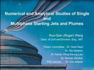 Numerical and Analytical Studies of Single
and
Multiphase Starting Jets and Plumes
Ruo-Qian (Roger) Wang
Dept. of Civil and Environ. Eng., MIT
Thesis Committee: Dr. Heidi Nepf
Dr. Ole Madson
Dr. Adrian Wing-Keung Law
Dr. Roman Stocker
PhD advisor: Dr. Eric Adams
 