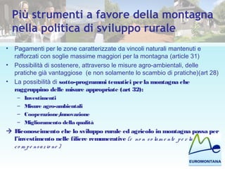 Più strumenti a favore della montagna
nella politica di sviluppo rurale
• Pagamenti per le zone caratterizzate da vincoli naturali mantenuti e
rafforzati con soglie massime maggiori per la montagna (article 31)
• Possibilità di sostenere, attraverso le misure agro-ambientali, delle
pratiche già vantaggiose (e non solamente lo scambio di pratiche)(art 28)
• La possibilità di sotto-programmi tematici perla montagna che
raggruppino delle misure appropriate (art 32):
– Investimenti
– Misure agro-ambientali
– Cooperazione/innovazione
– Miglioramento della qualità
 Riconoscimento che lo sviluppo rurale ed agricolo in montagna passa per
l’investimento nelle filiere remunerative (e no n so lam e nte pe r la
co m pe nsazio ne )
 