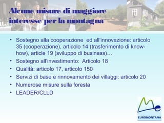 Alcune misure di maggiore
interesse perla montagna
• Sostegno alla cooperazione ed all’innovazione: articolo
35 (cooperazione), articolo 14 (trasferimento di know-
how), article 19 (sviluppo di business)…
• Sostegno all’investimento: Articolo 18
• Qualità: articolo 17, articolo 150
• Servizi di base e rinnovamento dei villaggi: articolo 20
• Numerose misure sulla foresta
• LEADER/CLLD
 