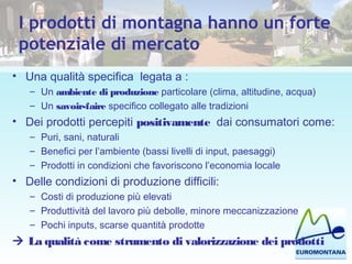 I prodotti di montagna hanno un forte
potenziale di mercato
• Una qualità specifica legata a :
– Un ambiente di produzione particolare (clima, altitudine, acqua)
– Un savoir-faire specifico collegato alle tradizioni
• Dei prodotti percepiti positivamente dai consumatori come:
– Puri, sani, naturali
– Benefici per l’ambiente (bassi livelli di input, paesaggi)
– Prodotti in condizioni che favoriscono l’economia locale
• Delle condizioni di produzione difficili:
– Costi di produzione più elevati
– Produttività del lavoro più debolle, minore meccanizzazione
– Pochi inputs, scarse quantità prodotte
 La qualità come strumento di valorizzazione dei prodotti
 