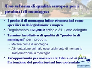 Uno schema di qualità europea peri
prodotti di montagna
• I prodotti di montagna infine riconosciuti come
specifici nella legislazione europea
• Regolamento 151/2012 articolo 31 + atto delegato
• Termine facoltativo di qualità di “prodotto di
montagna” per i prodotti:
– Materia prima di montagna
– Alimentazione animale essenzialmente di montagna
– Trasformazione in montagna
• Un’opportunità persostenere le filiere ed attrarre
l’attenzione dei produttori sul loro potenziale
 