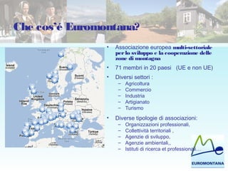 Che cos’é Euromontana?
• Associazione europea multi-settoriale
perlo sviluppo e la cooperazione delle
zone di montagna
• 71 membri in 20 paesi (UE e non UE)
• Diversi settori :
– Agricoltura
– Commercio
– Industria
– Artigianato
– Turismo
• Diverse tipologie di associazioni:
– Organizzazioni professionali,
– Collettività territoriali ,
– Agenzie di sviluppo,
– Agenzie ambientali,,
– Istituti di ricerca et professionali…
 