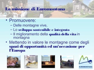 La missione di Euromontana
• Promuovere:
– Delle montagne vive,
– Lo sviluppo sostenibile e integrato
– Il miglioramento della qualità della vita in
montagna
• Mettendo in valore le montagne come degli
spazi di opportunità ed un’occasione per
l’Europa
 