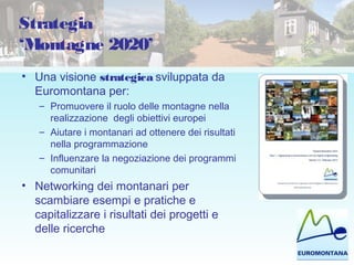 Strategia
‘Montagne 2020’
• Una visione strategica sviluppata da
Euromontana per:
– Promuovere il ruolo delle montagne nella
realizzazione degli obiettivi europei
– Aiutare i montanari ad ottenere dei risultati
nella programmazione
– Influenzare la negoziazione dei programmi
comunitari
• Networking dei montanari per
scambiare esempi e pratiche e
capitalizzare i risultati dei progetti e
delle ricerche
 