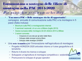 Euromontana a sostegno delle filiere di
montagna nella PAC 2014-2020
Due az io ni faro pe r cre are ne two rking
• “Una nuova PAC – Delle montagne ricche di opportunità”:
campagna annuale di comunicazione sulla PAC e la montagna in 5
paesi (Italia inclusa)
• Brochure sulla PAC e montagna/sito internet
• 5 seminari nazionali, di cui uno a Milano (luglio 2013)
• Assise europea della montagne 22-24 ottobre 2014 a Bilbao
• 3 azioni concrete:
– Creazione di una rete per gli attori delle filiere
– Sviluppo delle sinergie turismo-filiere
– Sviluppo delle strategie LEADER
• Una rete tematica per l’innovazione nell’agricoltura di montagna:
– Progetto HORIZON 2020 articolato intorno a 4 aree geografiche e 6
tematiche
– Ridurre il divario tra ricerca e sviluppo
– Sviluppare un’agricoltura di montagna competitiva e sostenibile
– Promuovere lo sviluppo di gruppi operativi
 