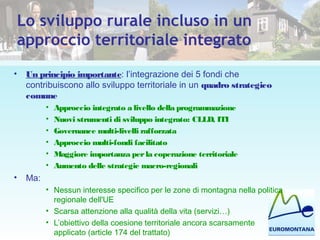 Lo sviluppo rurale incluso in un
approccio territoriale integrato
• Un principio importante: l’integrazione dei 5 fondi che
contribuiscono allo sviluppo territoriale in un quadro strategico
comune
• Approccio integrato a livello della programmazione
• Nuovi strumenti di sviluppo integrato: CLLD, ITI
• Governance multi-livelli rafforzata
• Approccio multi-fondi facilitato
• Maggiore importanza perla coperazione territoriale
• Aumento delle strategie macro-regionali
• Ma:
• Nessun interesse specifico per le zone di montagna nella politica
regionale dell'UE
• Scarsa attenzione alla qualità della vita (servizi…)
• L’obiettivo della coesione territoriale ancora scarsamente
applicato (article 174 del trattato)
 