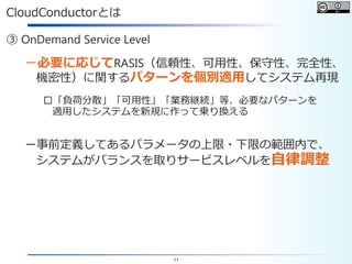 11
CloudConductorとは
③ OnDemand Service Level
－必要に応じてRASIS（信頼性、可用性、保守性、完全性、
機密性）に関するパターンを個別適用してシステム再現
□「負荷分散」「可用性」「業務継続」等、必要なパターンを
適用したシステムを新規に作って乗り換える
－事前定義してあるパラメータの上限・下限の範囲内で、
システムがバランスを取りサービスレベルを自律調整
 