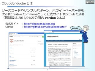 15
CloudConductorとは
ソースコードやサンプルパターン、ホワイトペーパー等を
OSSやCreative Commonsとして公式サイトやGithubで公開
（最新版は 2014/04/21公開の version 0.2.1）
公式サイト ：http://cloudconductor.org
Github ：https://github.com/cloudconductor/ ロゴ作成中…
 