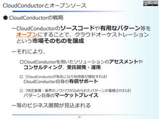 27
CloudConductorとオープンソース
● CloudConductorの戦略
－CloudConductorのソースコードや有用なパターン等を
オープンにすることで、クラウドオーケストレーション
という市場そのものを醸成
－それにより、
□CloudConductorを用いたソリューションのアセスメントや
コンサルティング、受託開発・運用
□ （CloudConductorが有名になり利用者が増加すれば）
CloudConductor自身の有償サポート
□ （特定業種・業界のノウハウが込められたパターンが蓄積されれば）
パターン自身のマーケットプレイス
－等のビジネス展開が見込まれる
 