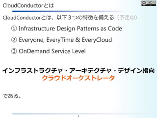 6
CloudConductorとは
CloudConductorとは、以下３つの特徴を備える（予定の）
① Infrastructure Design Patterns as Code
② Everyone, EveryTime & EveryCloud
③ OnDemand Service Level
である。
インフラストラクチャ・アーキテクチャ・デザイン指向
クラウドオーケストレータ
 