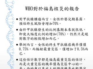 WHO對於福島核災的報告
● 對甲狀腺腫瘤而言，女性於嬰兒期暴露，
預估終生風險會增加70%。
● 由於甲狀腺發生的比例基期本來就很低，
即使大幅度比例的增加(70%)，仍然只是絕
對數字的輕微增加而已。
● 舉例而言，女性的終生甲狀腺癌機率僅僅
0.75%，而輻射最重災區，僅增加了0.5%而
已。
● 這些估計數字都是福島最重災區的估計，
而是次重災區的機率僅為災區中心的一
 