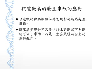 核電廠真的發生事故的應對
● 台電吸收福島經驗而特別規劃的斷然處置
措施。
● 斷然處置絕對不只是口語上的斷然下判斷
就可以了事的，而是一整套嚴謹而安全的
應對程序。
 