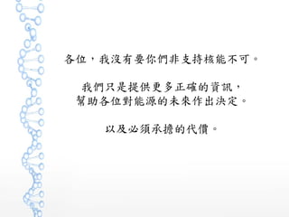 各位，我沒有要你們非支持核能不可。
我們只是提供更多正確的資訊，
幫助各位對能源的未來作出決定。
以及必須承擔的代價。
 