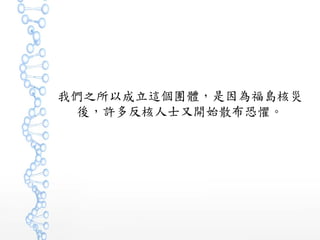 我們之所以成立這個團體，是因為福島核災
後，許多反核人士又開始散布恐懼。
 