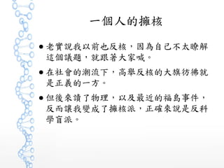 一個人的擁核
● 老實說我以前也反核，因為自己不太瞭解
這個議題，就跟著大家喊。
● 在社會的潮流下，高舉反核的大旗彷彿就
是正義的一方。
● 但後來讀了物理，以及最近的福島事件，
反而讓我變成了擁核派，正確來說是反科
學盲派。
 