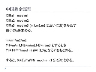 中国剰余定理
Ｘ≡a1 mod m1
Ｘ≡a2 mod m2
Ｘ≡a3 mod m3 (m1,m2,m3は互いに素)をみたす
最小のｘを求める。
m=m1*m2*m3,
M1=m/m1,M2=m/m2,M3=m/m3 とするとき
Yi＊Mi≡１mod mi (i=1,2,3)となるYiをもとめる。
すると、X=∑ai*yi*Mi mod m (1≦i≦３)となる。
 